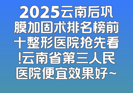 2025云南后巩膜加固术排名榜前十整形医院抢先看！云南省第三人民医院便宜效果好~
