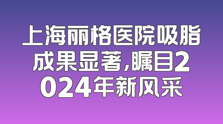 上海丽格医院吸脂成果显著，瞩目2024年新风采