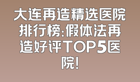 大连再造精选医院排行榜：假体法再造好评TOP5医院！