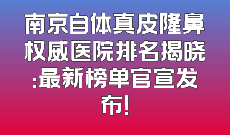 南京自体真皮隆鼻权威医院排名揭晓：最新榜单官宣发布！