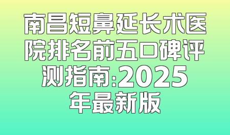 南昌短鼻延长术医院排名前五口碑评测指南：2025年最新版