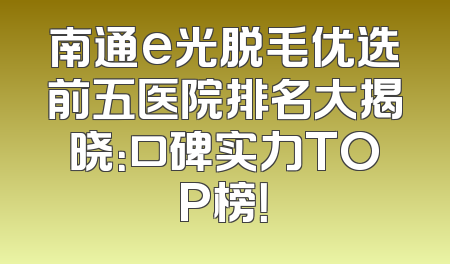 南通e光脱毛优选前五医院排名大揭晓：口碑实力TOP榜！