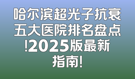 哈尔滨超光子抗衰五大医院排名盘点！2025版最新指南！