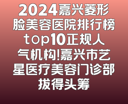 2024嘉兴菱形脸美容医院排行榜top10正规人气机构！嘉兴市艺星医疗美容门诊部拔得头筹