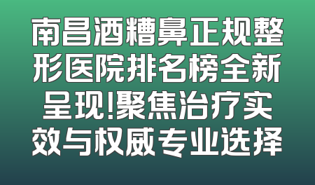 南昌酒糟鼻正规整形医院排名榜全新呈现！聚焦治疗实效与权威专业选择