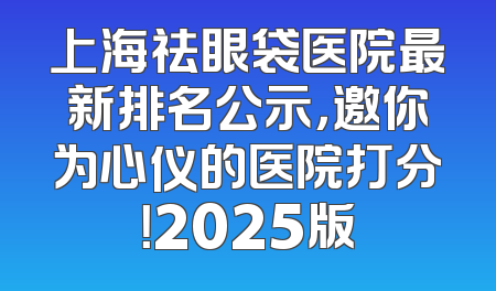 上海祛眼袋医院最新排名公示，邀你为心仪的医院打分！2025版