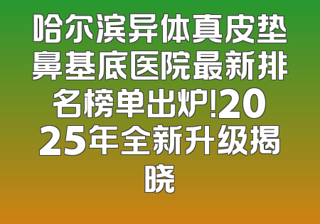 哈尔滨异体真皮垫鼻基底医院最新排名榜单出炉！2025年全新升级揭晓