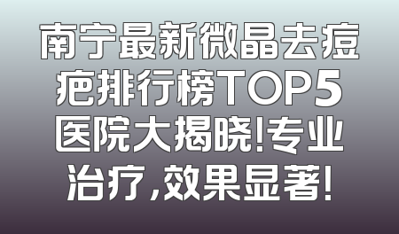 南宁最新微晶去痘疤排行榜TOP5医院大揭晓！专业治疗，效果显著！
