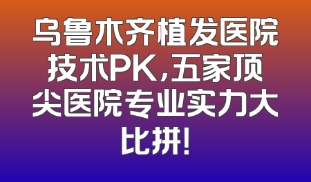 乌鲁木齐植发医院技术PK，五家顶尖医院专业实力大比拼！