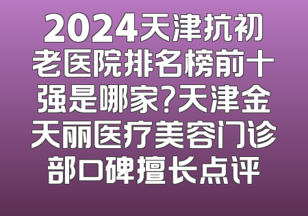 2024天津抗初老医院排名榜前十强是哪家？天津金天丽医疗美容门诊部口碑擅长点评