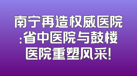 南宁再造权威医院：省中医院与鼓楼医院重塑风采！