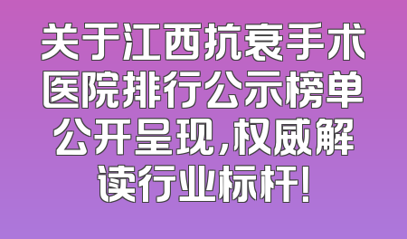 关于江西抗衰手术医院排行公示榜单公开呈现，权威解读行业标杆！