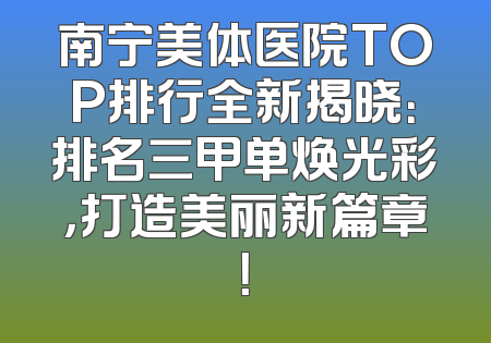南宁美体医院TOP排行全新揭晓：排名三甲单焕光彩，打造美丽新篇章！