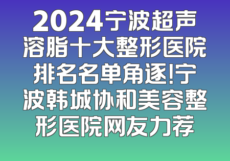 2024宁波超声溶脂十大整形医院排名名单角逐！宁波韩城协和美容整形医院网友力荐
