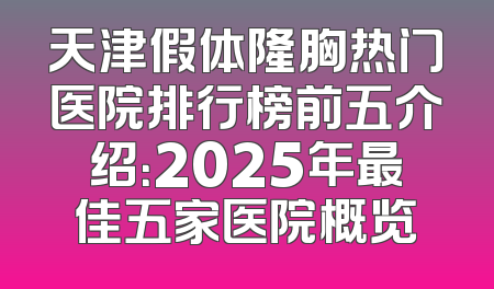 天津假体隆胸热门医院排行榜前五介绍：2025年最佳五家医院概览