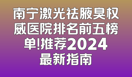 南宁激光祛腋臭权威医院排名前五榜单！推荐2024最新指南