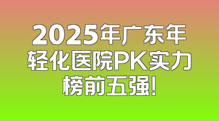 2025年广东年轻化医院PK实力榜前五强！