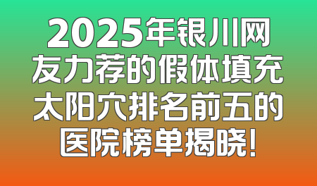 2025年银川网友力荐的假体填充太阳穴排名前五的医院榜单揭晓！
