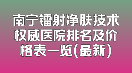 南宁镭射净肤技术权威医院排名及价格表一览（最新）
