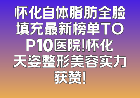 怀化自体脂肪全脸填充最新榜单TOP10医院！怀化天姿整形美容实力获赞！