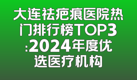 大连祛疤痕医院热门排行榜TOP3：2024年度优选医疗机构
