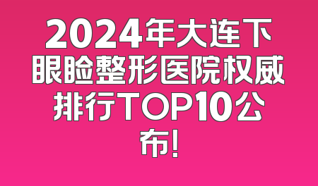 2024年大连下眼睑整形医院权威排行TOP10公布！
