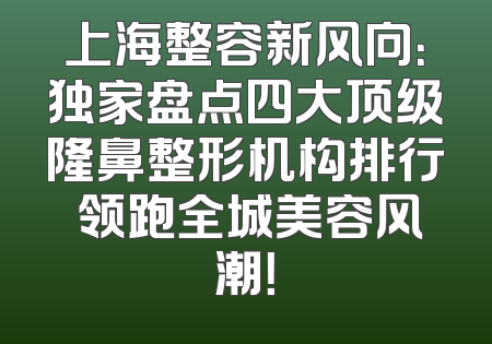 上海整容新风向：独家盘点四大顶级隆鼻整形机构排行 领跑全城美容风潮！