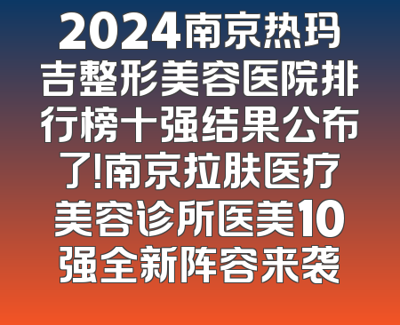 2024南京热玛吉整形美容医院排行榜十强结果公布了！南京拉肤医疗美容诊所医美10强全新阵容来袭
