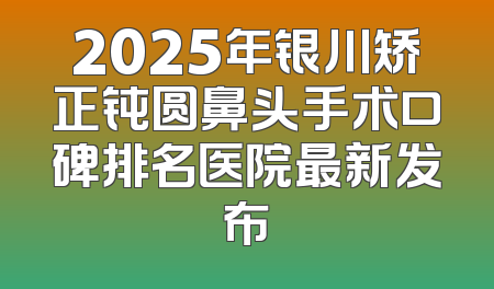 2025年银川矫正钝圆鼻头手术口碑排名医院最新发布