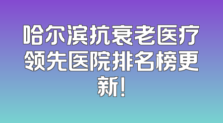 哈尔滨抗衰老医疗领先医院排名榜更新！