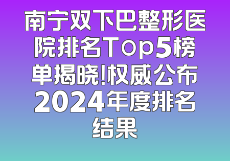 南宁双下巴整形医院排名Top5榜单揭晓！权威公布2024年度排名结果