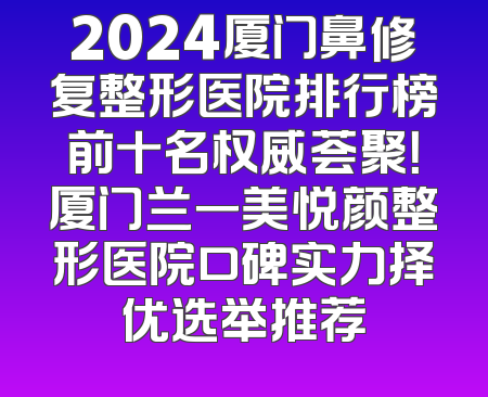 2024厦门鼻修复整形医院排行榜前十名权威荟聚！厦门兰一美悦颜整形医院口碑实力择优选举推荐