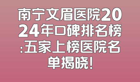 南宁文眉医院2024年口碑排名榜：五家上榜医院名单揭晓！