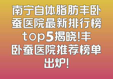 南宁自体脂肪丰卧蚕医院最新排行榜top5揭晓！丰卧蚕医院推荐榜单出炉！