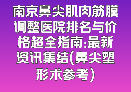 南京鼻尖肌肉筋膜调整医院排名与价格超全指南：最新资讯集结（鼻尖塑形术参考）