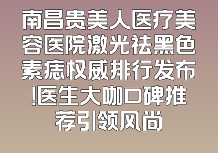 南昌贵美人医疗美容医院激光祛黑色素痣权威排行发布！医生大咖口碑推荐引领风尚