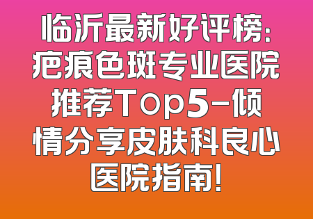 临沂最新好评榜：疤痕色斑专业医院推荐Top5-倾情分享皮肤科良心医院指南！