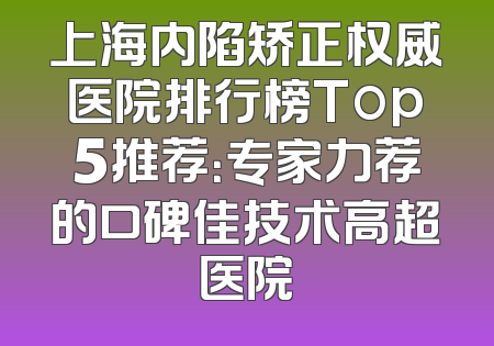 上海内陷矫正权威医院排行榜Top5推荐：专家力荐的口碑佳技术高超医院