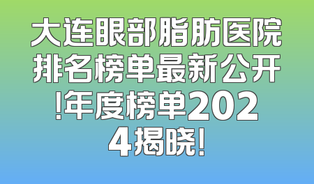 大连眼部脂肪医院排名榜单最新公开！年度榜单2024揭晓！