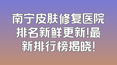 南宁皮肤修复医院排名新鲜更新！最新排行榜揭晓！