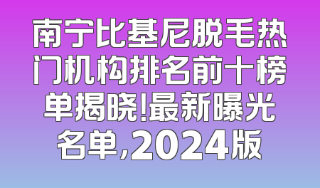 南宁比基尼脱毛热门机构排名前十榜单揭晓！最新曝光名单，2024版