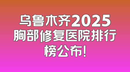乌鲁木齐2025胸部修复医院排行榜公布！