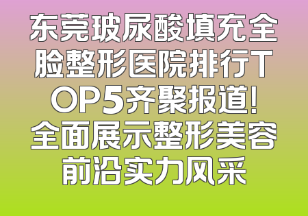 东莞玻尿酸填充全脸整形医院排行TOP5齐聚报道！全面展示整形美容前沿实力风采