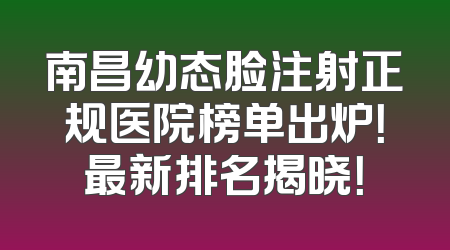 南昌幼态脸注射正规医院榜单出炉！最新排名揭晓！