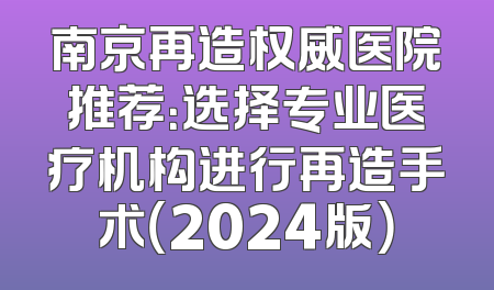 南京再造权威医院推荐：选择专业医疗机构进行再造手术（2024版）
