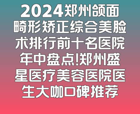 2024郑州颌面畸形矫正综合美脸术排行前十名医院年中盘点！郑州盛星医疗美容医院医生大咖口碑推荐