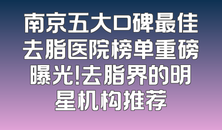 南京五大口碑最佳去脂医院榜单重磅曝光！去脂界的明星机构推荐