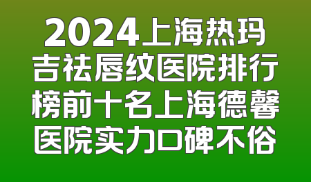 2024上海热玛吉祛唇纹医院排行榜前十名上海德馨医院实力口碑不俗
