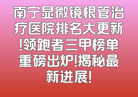 南宁显微镜根管治疗医院排名大更新！领跑者三甲榜单重磅出炉！揭秘最新进展！