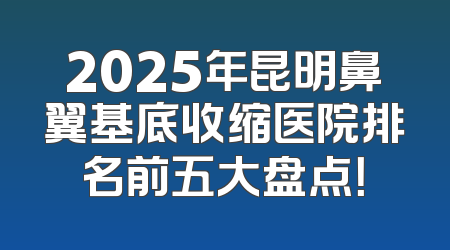 2025年昆明鼻翼基底收缩医院排名前五大盘点！